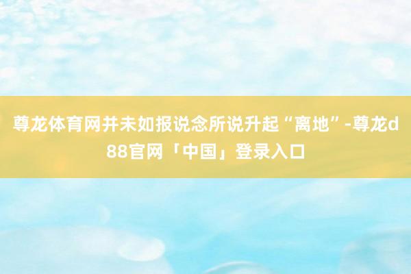 尊龙体育网并未如报说念所说升起“离地”-尊龙d88官网「中国」登录入口