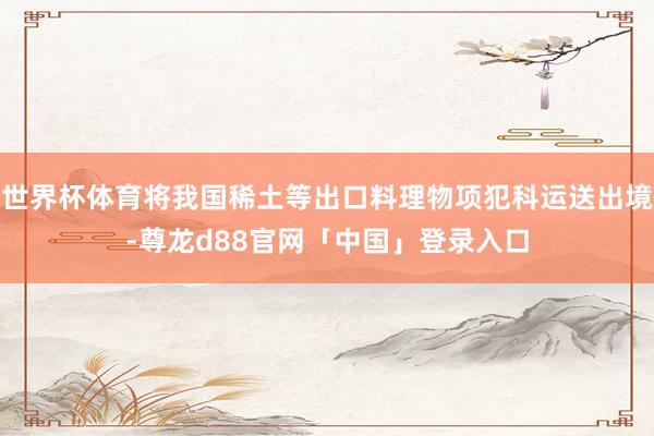 世界杯体育将我国稀土等出口料理物项犯科运送出境-尊龙d88官网「中国」登录入口