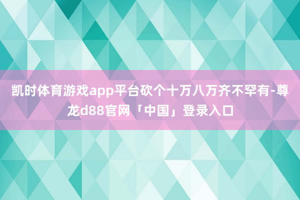 凯时体育游戏app平台砍个十万八万齐不罕有-尊龙d88官网「中国」登录入口