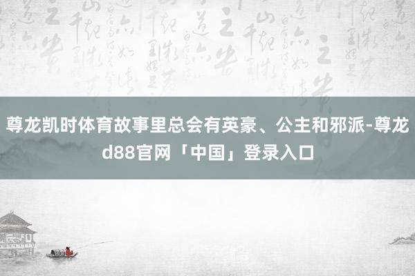 尊龙凯时体育故事里总会有英豪、公主和邪派-尊龙d88官网「中国」登录入口
