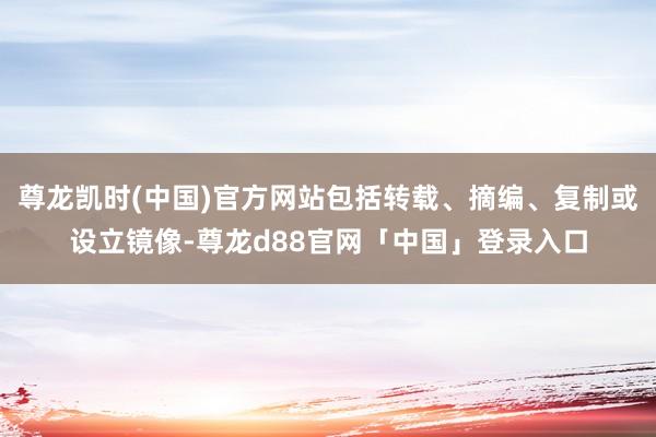 尊龙凯时(中国)官方网站包括转载、摘编、复制或设立镜像-尊龙d88官网「中国」登录入口