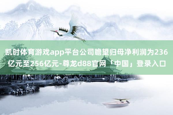 凯时体育游戏app平台公司瞻望归母净利润为236亿元至256亿元-尊龙d88官网「中国」登录入口