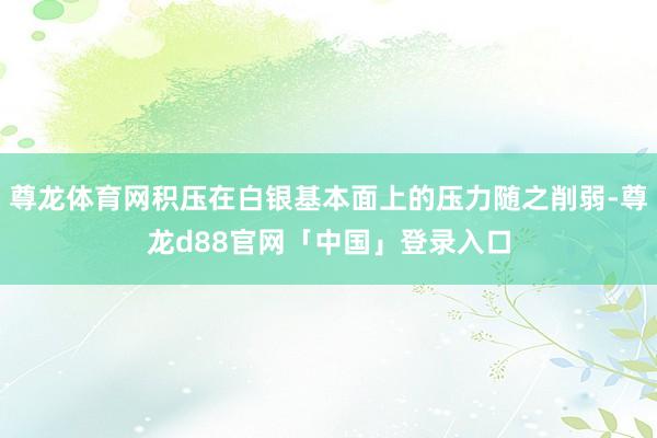 尊龙体育网积压在白银基本面上的压力随之削弱-尊龙d88官网「中国」登录入口