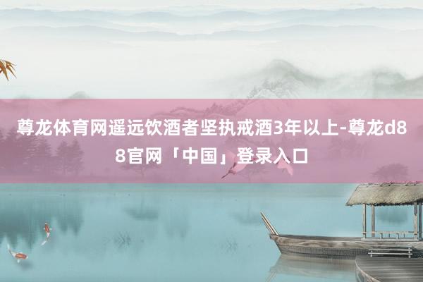 尊龙体育网遥远饮酒者坚执戒酒3年以上-尊龙d88官网「中国」登录入口