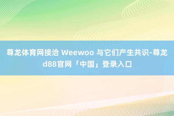 尊龙体育网接洽 Weewoo 与它们产生共识-尊龙d88官网「中国」登录入口