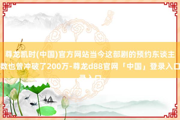 尊龙凯时(中国)官方网站当今这部剧的预约东谈主数也曾冲破了200万-尊龙d88官网「中国」登录入口