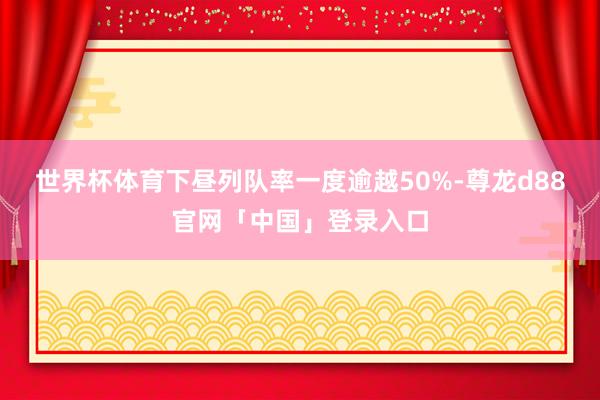 世界杯体育下昼列队率一度逾越50%-尊龙d88官网「中国」登录入口