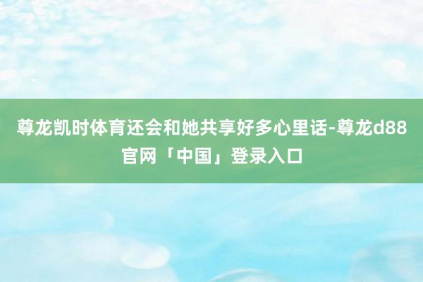 尊龙凯时体育还会和她共享好多心里话-尊龙d88官网「中国」登录入口