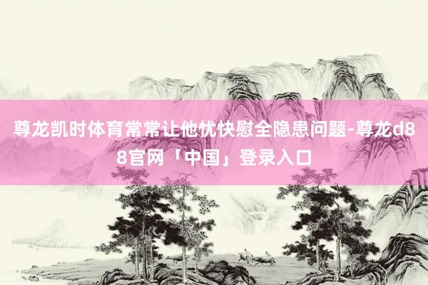 尊龙凯时体育常常让他忧快慰全隐患问题-尊龙d88官网「中国」登录入口