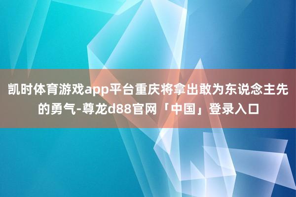 凯时体育游戏app平台重庆将拿出敢为东说念主先的勇气-尊龙d88官网「中国」登录入口