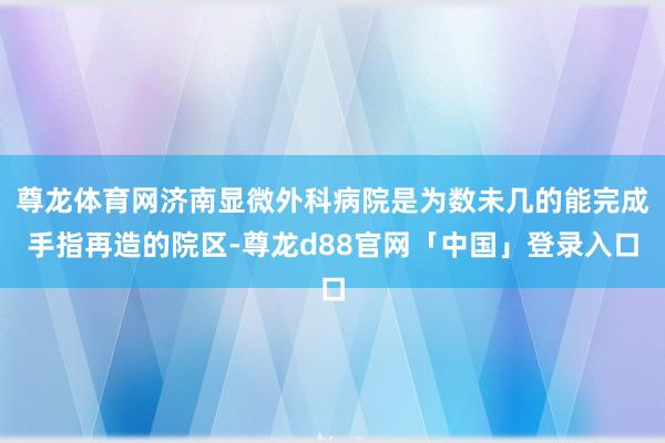 尊龙体育网济南显微外科病院是为数未几的能完成手指再造的院区-尊龙d88官网「中国」登录入口