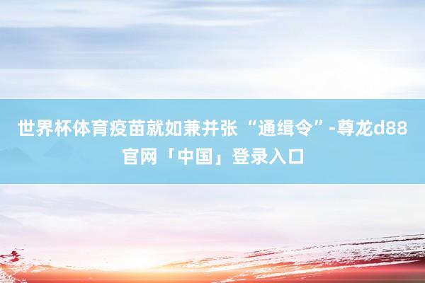 世界杯体育疫苗就如兼并张 “通缉令”-尊龙d88官网「中国」登录入口
