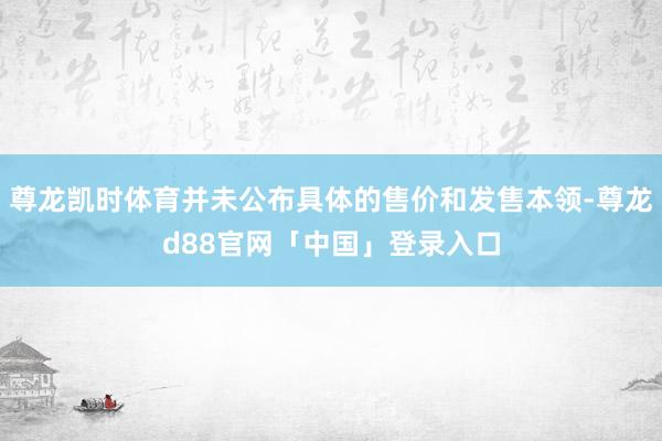 尊龙凯时体育并未公布具体的售价和发售本领-尊龙d88官网「中国」登录入口
