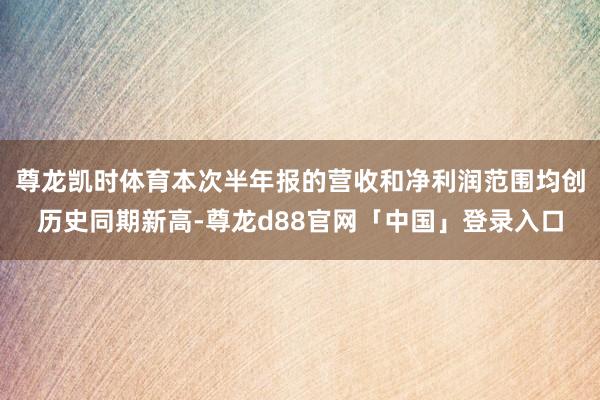 尊龙凯时体育本次半年报的营收和净利润范围均创历史同期新高-尊龙d88官网「中国」登录入口