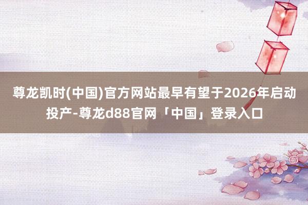 尊龙凯时(中国)官方网站最早有望于2026年启动投产-尊龙d88官网「中国」登录入口