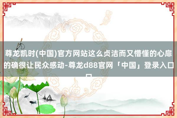 尊龙凯时(中国)官方网站这么贞洁而又懵懂的心扉的确很让民众感动-尊龙d88官网「中国」登录入口