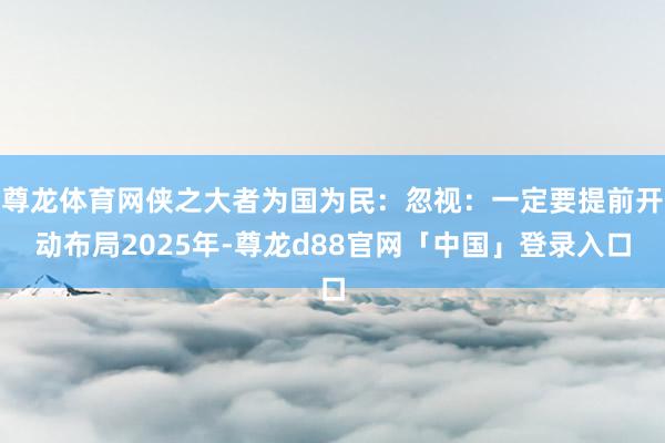 尊龙体育网侠之大者为国为民：忽视：一定要提前开动布局2025年-尊龙d88官网「中国」登录入口