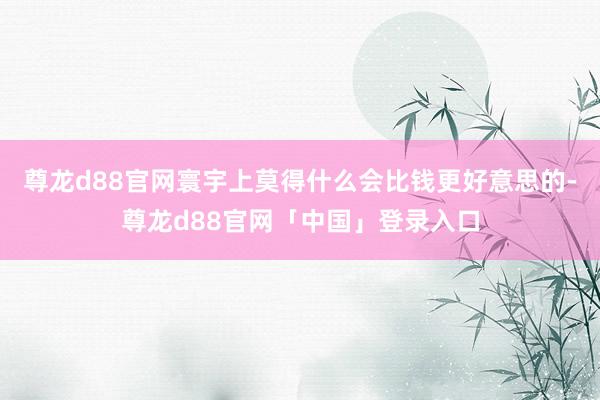 尊龙d88官网寰宇上莫得什么会比钱更好意思的-尊龙d88官网「中国」登录入口