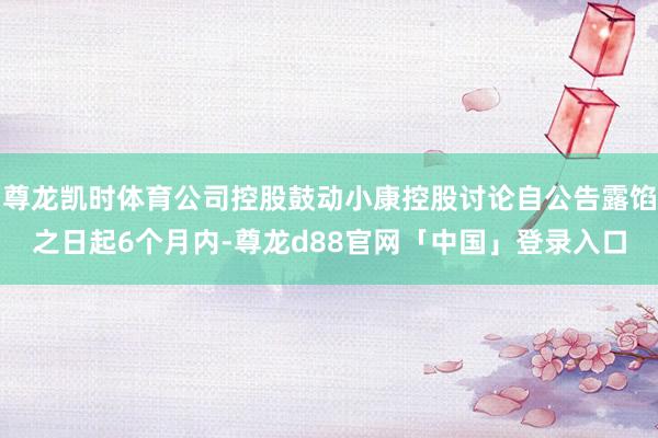 尊龙凯时体育公司控股鼓动小康控股讨论自公告露馅之日起6个月内-尊龙d88官网「中国」登录入口