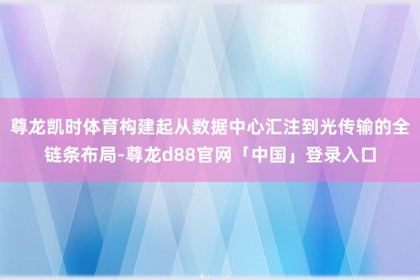尊龙凯时体育构建起从数据中心汇注到光传输的全链条布局-尊龙d88官网「中国」登录入口