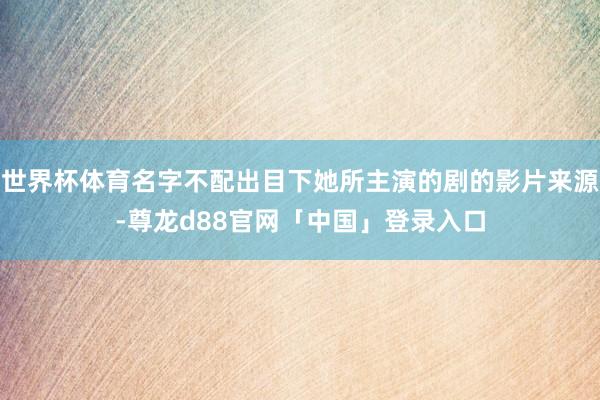 世界杯体育名字不配出目下她所主演的剧的影片来源-尊龙d88官网「中国」登录入口