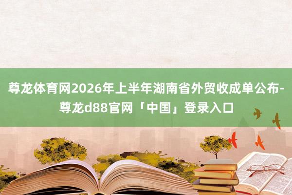 尊龙体育网2026年上半年湖南省外贸收成单公布-尊龙d88官网「中国」登录入口