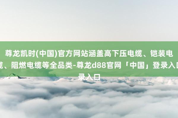 尊龙凯时(中国)官方网站涵盖高下压电缆、铠装电缆、阻燃电缆等全品类-尊龙d88官网「中国」登录入口