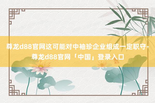 尊龙d88官网这可能对中袖珍企业组成一定职守-尊龙d88官网「中国」登录入口