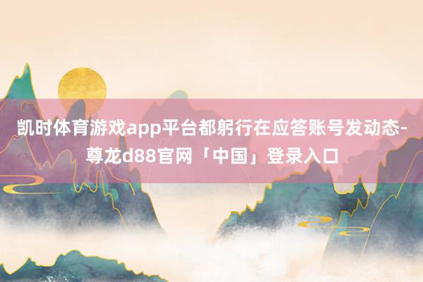 凯时体育游戏app平台都躬行在应答账号发动态-尊龙d88官网「中国」登录入口