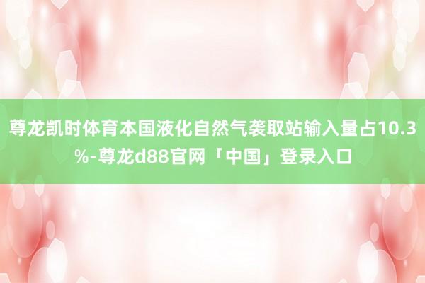 尊龙凯时体育本国液化自然气袭取站输入量占10.3%-尊龙d88官网「中国」登录入口