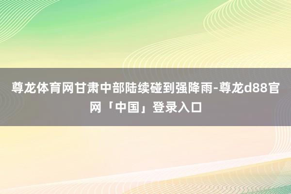 尊龙体育网甘肃中部陆续碰到强降雨-尊龙d88官网「中国」登录入口