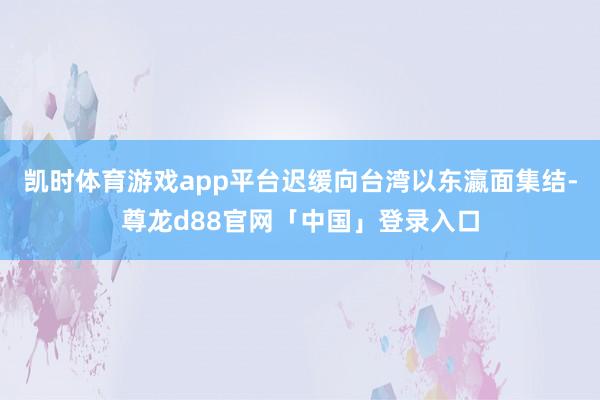 凯时体育游戏app平台迟缓向台湾以东瀛面集结-尊龙d88官网「中国」登录入口