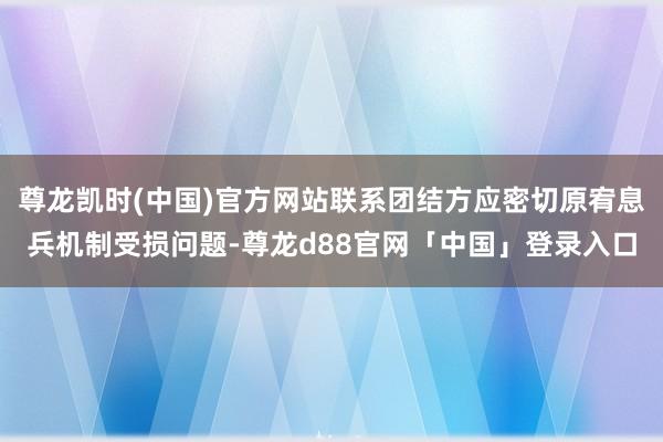尊龙凯时(中国)官方网站联系团结方应密切原宥息兵机制受损问题-尊龙d88官网「中国」登录入口