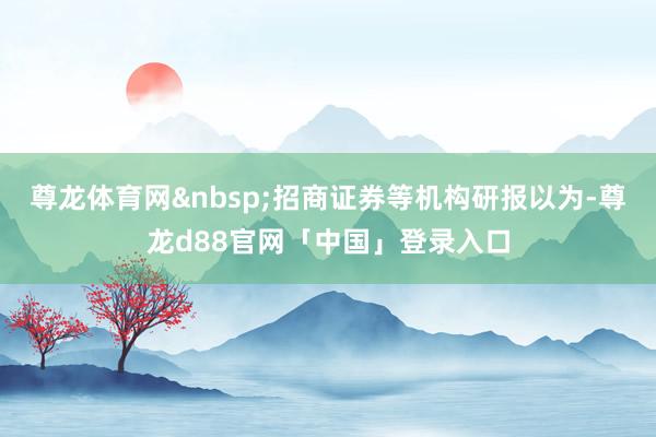 尊龙体育网&nbsp;招商证券等机构研报以为-尊龙d88官网「中国」登录入口