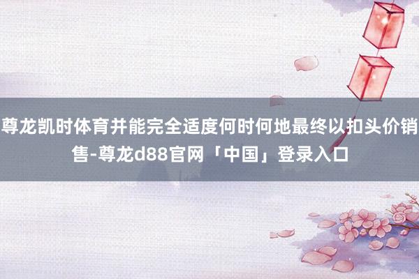 尊龙凯时体育并能完全适度何时何地最终以扣头价销售-尊龙d88官网「中国」登录入口