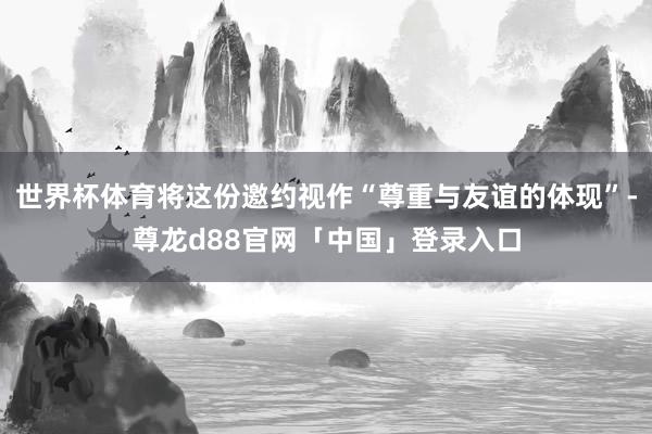 世界杯体育将这份邀约视作“尊重与友谊的体现”-尊龙d88官网「中国」登录入口