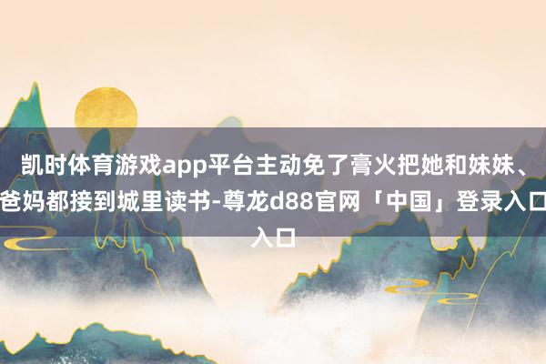 凯时体育游戏app平台主动免了膏火把她和妹妹、爸妈都接到城里读书-尊龙d88官网「中国」登录入口