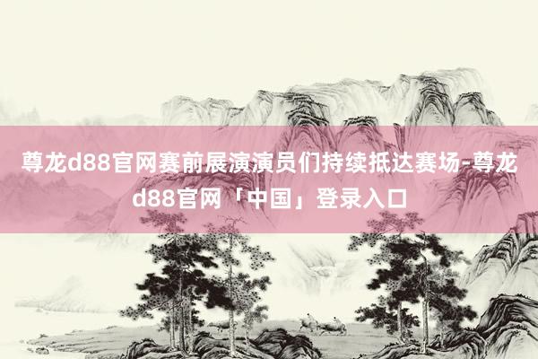 尊龙d88官网赛前展演演员们持续抵达赛场-尊龙d88官网「中国」登录入口