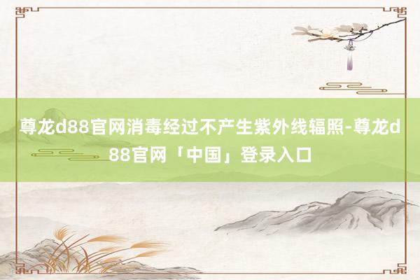 尊龙d88官网消毒经过不产生紫外线辐照-尊龙d88官网「中国」登录入口