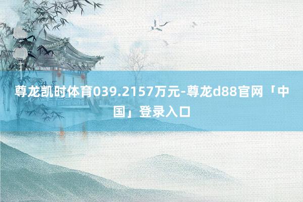 尊龙凯时体育039.2157万元-尊龙d88官网「中国」登录入口