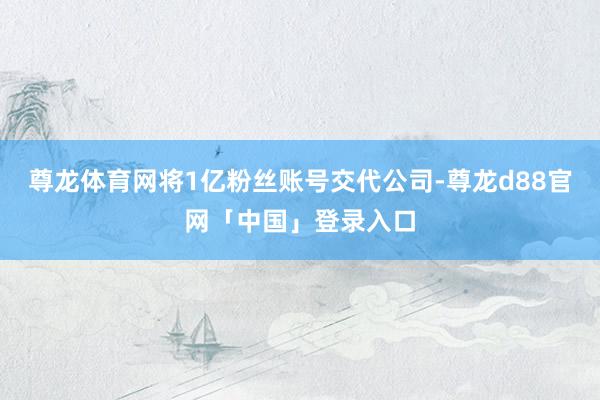 尊龙体育网将1亿粉丝账号交代公司-尊龙d88官网「中国」登录入口