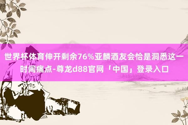 世界杯体育伸开剩余76%亚麟酒友会恰是洞悉这一时间痛点-尊龙d88官网「中国」登录入口