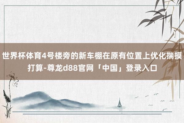 世界杯体育4号楼旁的新车棚在原有位置上优化揣摸打算-尊龙d88官网「中国」登录入口