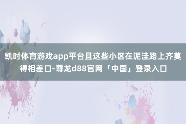 凯时体育游戏app平台且这些小区在泥洼路上齐莫得相差口-尊龙d88官网「中国」登录入口