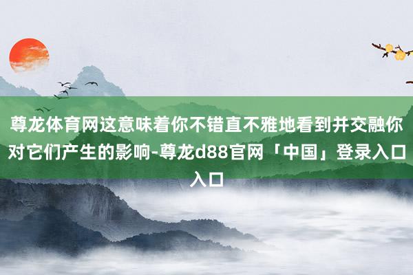 尊龙体育网这意味着你不错直不雅地看到并交融你对它们产生的影响-尊龙d88官网「中国」登录入口