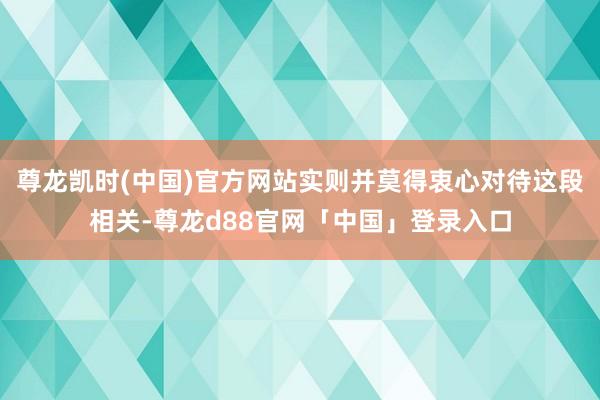 尊龙凯时(中国)官方网站实则并莫得衷心对待这段相关-尊龙d88官网「中国」登录入口