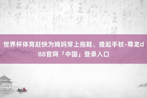 世界杯体育赶快为姆妈穿上拖鞋、提起手杖-尊龙d88官网「中国」登录入口