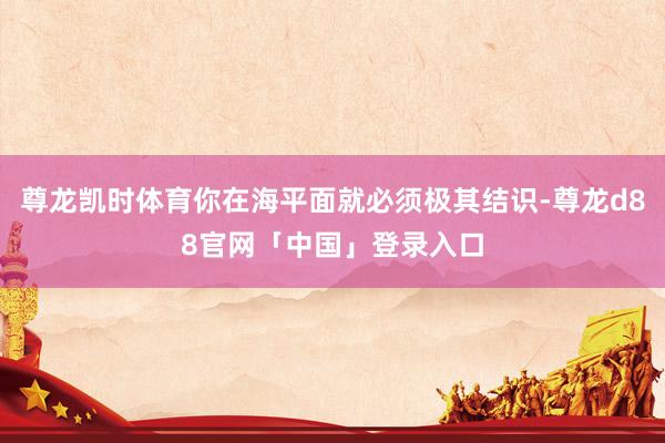 尊龙凯时体育你在海平面就必须极其结识-尊龙d88官网「中国」登录入口