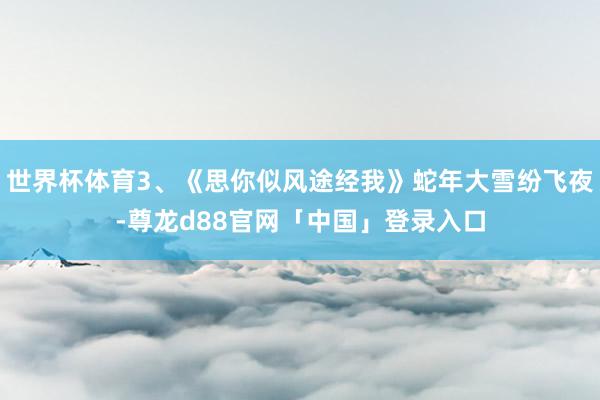 世界杯体育3、《思你似风途经我》蛇年大雪纷飞夜-尊龙d88官网「中国」登录入口