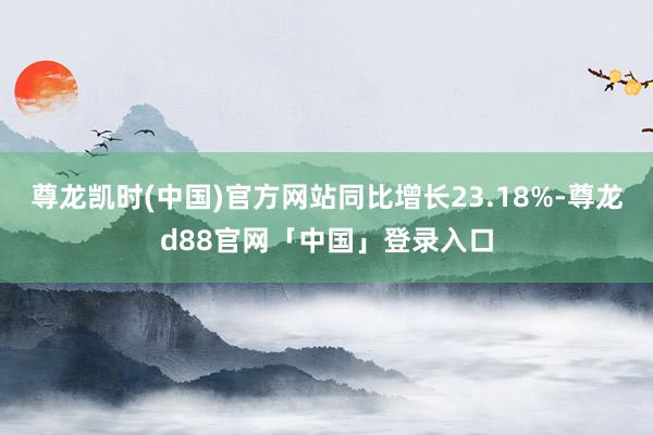 尊龙凯时(中国)官方网站同比增长23.18%-尊龙d88官网「中国」登录入口
